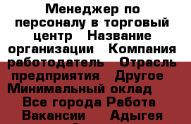 Менеджер по персоналу в торговый центр › Название организации ­ Компания-работодатель › Отрасль предприятия ­ Другое › Минимальный оклад ­ 1 - Все города Работа » Вакансии   . Адыгея респ.,Адыгейск г.